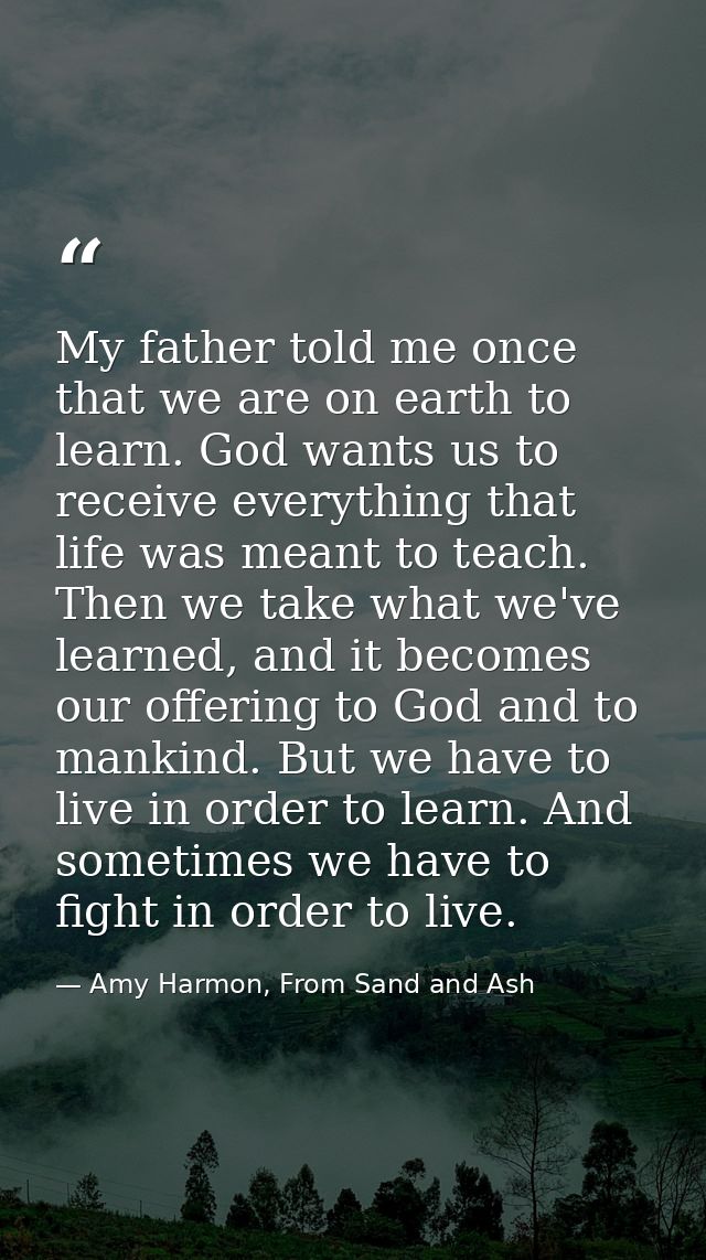 My father told me once that we are on earth to learn. God wants us to receive everything that life was meant to teach. T — Amy Harmon, From Sand and Ash
