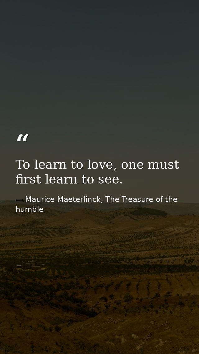 To learn to love, one must first learn to see. — Maurice Maeterlinck, The Treasure of the humble