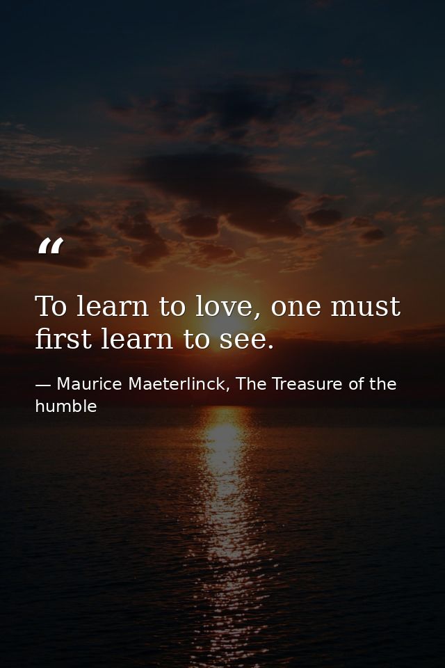 To learn to love, one must first learn to see. — Maurice Maeterlinck, The Treasure of the humble