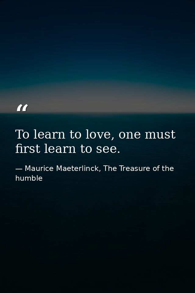 To learn to love, one must first learn to see. — Maurice Maeterlinck, The Treasure of the humble