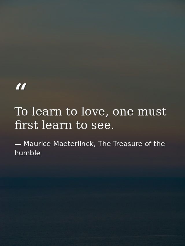 To learn to love, one must first learn to see. — Maurice Maeterlinck, The Treasure of the humble