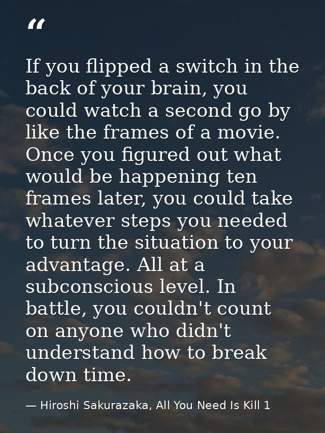 If you flipped a switch in the back of your brain, you could watch a second go by like the frames of a movie. Once you f — Hiroshi Sakurazaka, All You Need Is Kill 1