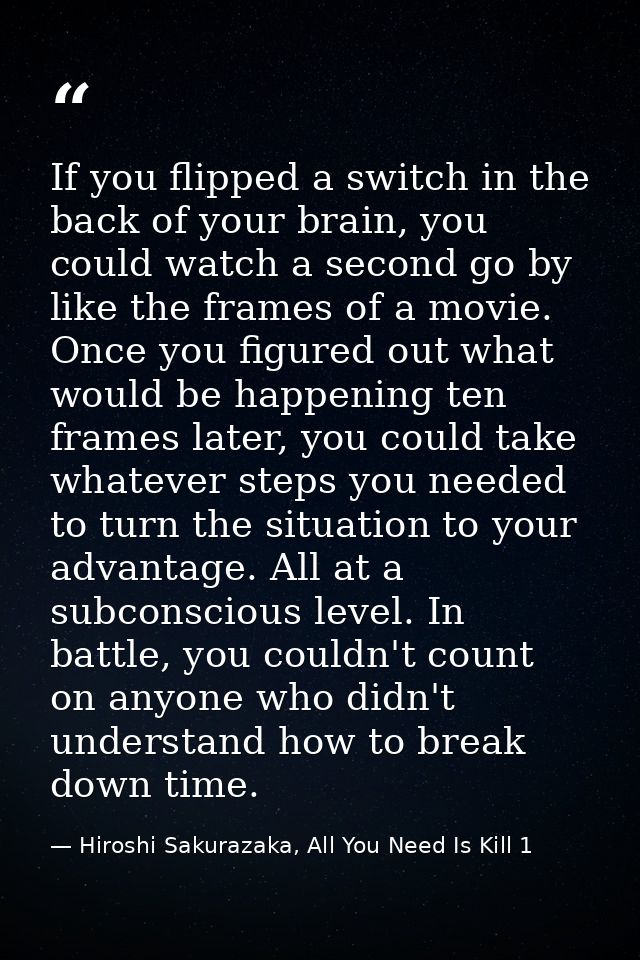 If you flipped a switch in the back of your brain, you could watch a second go by like the frames of a movie. Once you f — Hiroshi Sakurazaka, All You Need Is Kill 1
