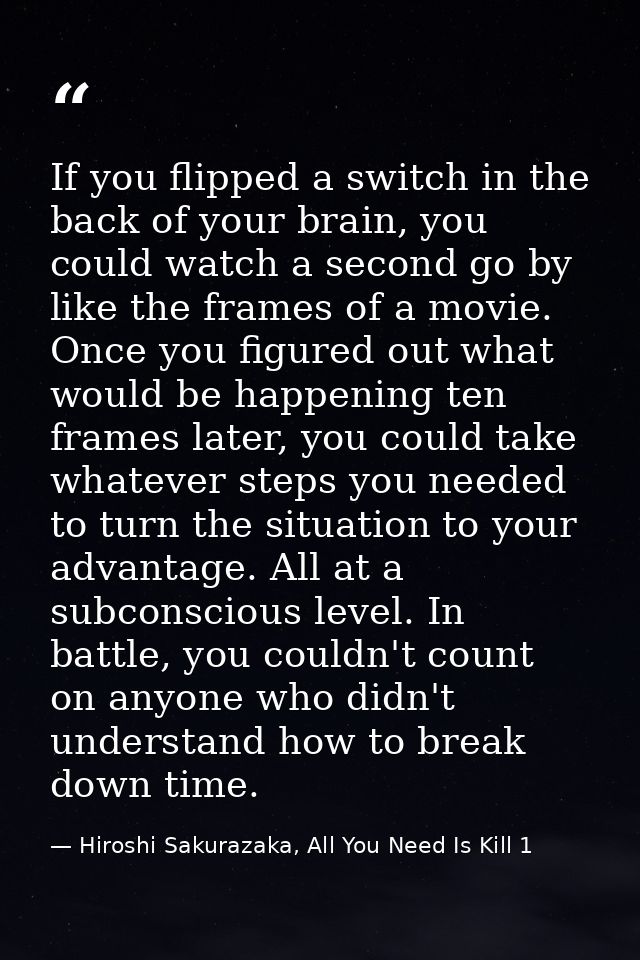 If you flipped a switch in the back of your brain, you could watch a second go by like the frames of a movie. Once you f — Hiroshi Sakurazaka, All You Need Is Kill 1