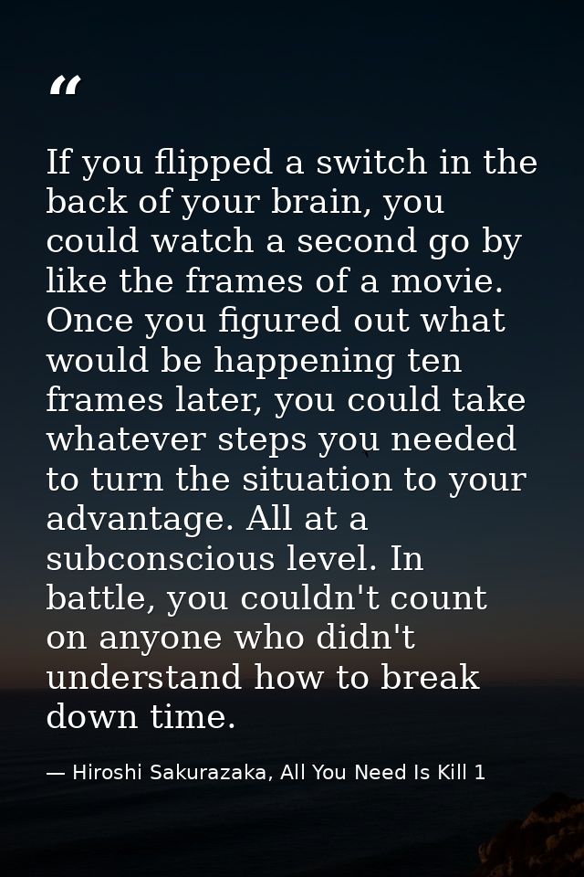 If you flipped a switch in the back of your brain, you could watch a second go by like the frames of a movie. Once you f — Hiroshi Sakurazaka, All You Need Is Kill 1