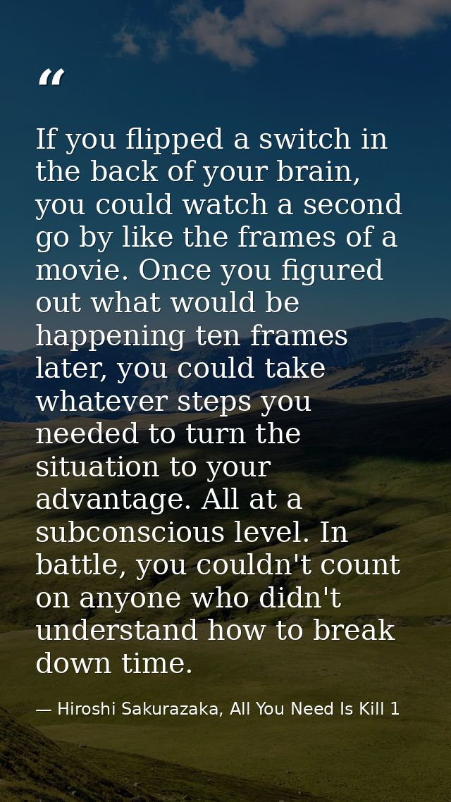 If you flipped a switch in the back of your brain, you could watch a second go by like the frames of a movie. Once you f — Hiroshi Sakurazaka, All You Need Is Kill 1