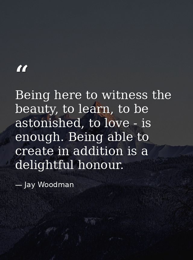 Being here to witness the beauty, to learn, to be astonished, to love - is enough. Being able to create in addition is a — Jay Woodman