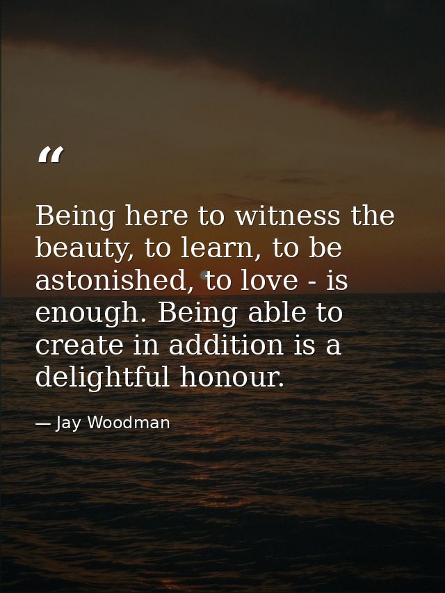 Being here to witness the beauty, to learn, to be astonished, to love - is enough. Being able to create in addition is a — Jay Woodman