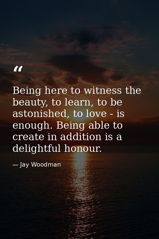 Being here to witness the beauty, to learn, to be astonished, to love - is enough. Being able to create in addition is a — Jay Woodman