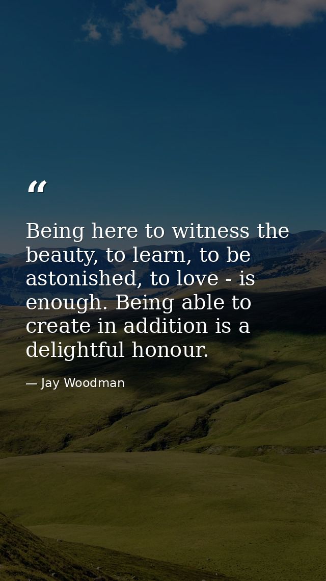 Being here to witness the beauty, to learn, to be astonished, to love - is enough. Being able to create in addition is a — Jay Woodman
