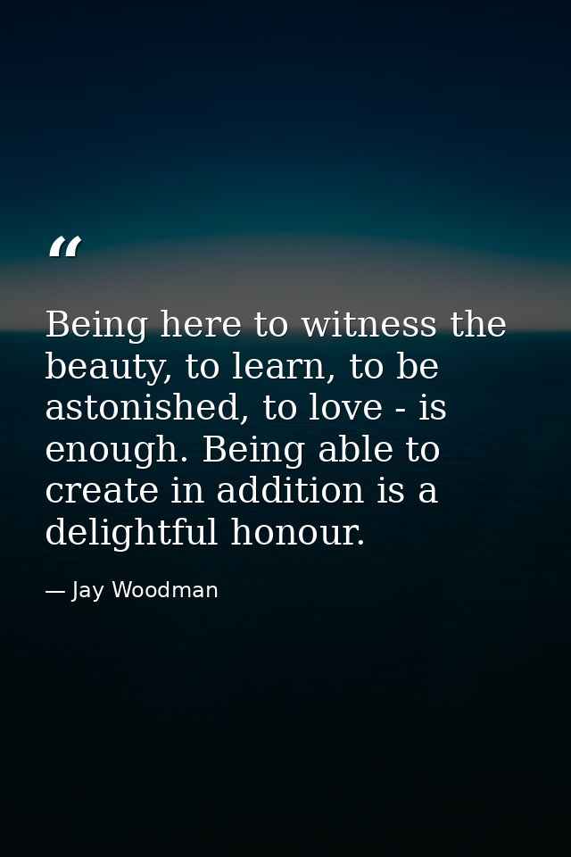 Being here to witness the beauty, to learn, to be astonished, to love - is enough. Being able to create in addition is a — Jay Woodman