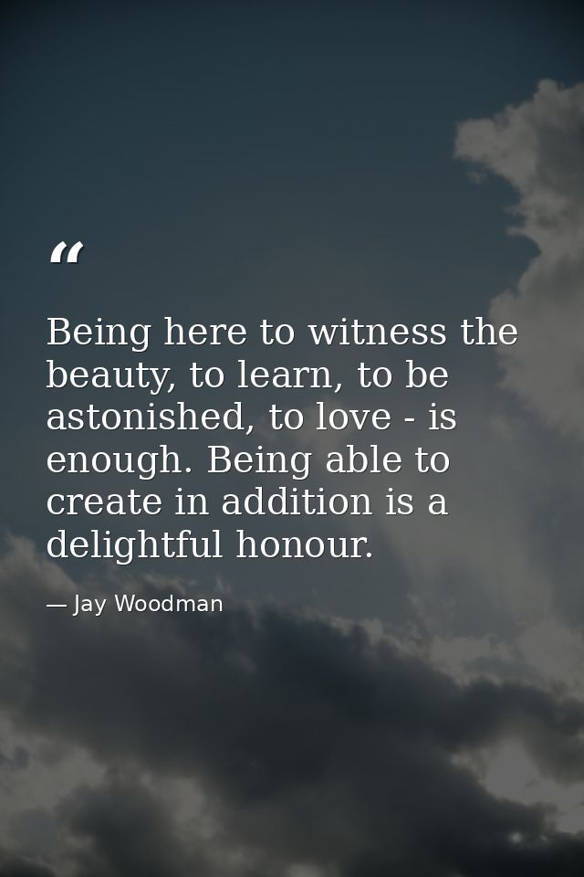Being here to witness the beauty, to learn, to be astonished, to love - is enough. Being able to create in addition is a — Jay Woodman