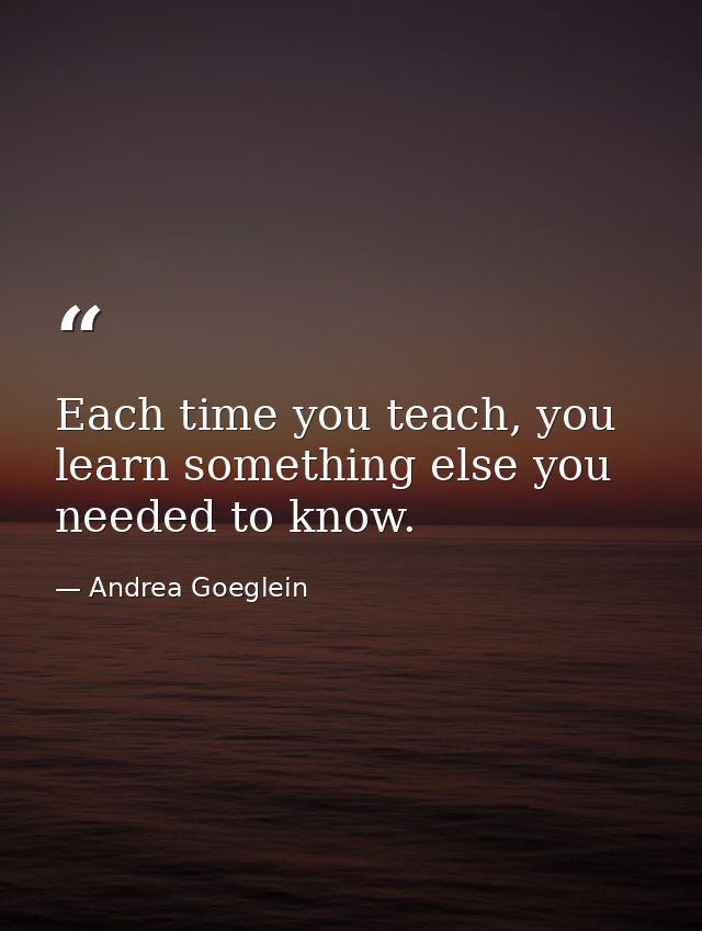 Each time you teach, you learn something else you needed to know. — Andrea Goeglein
