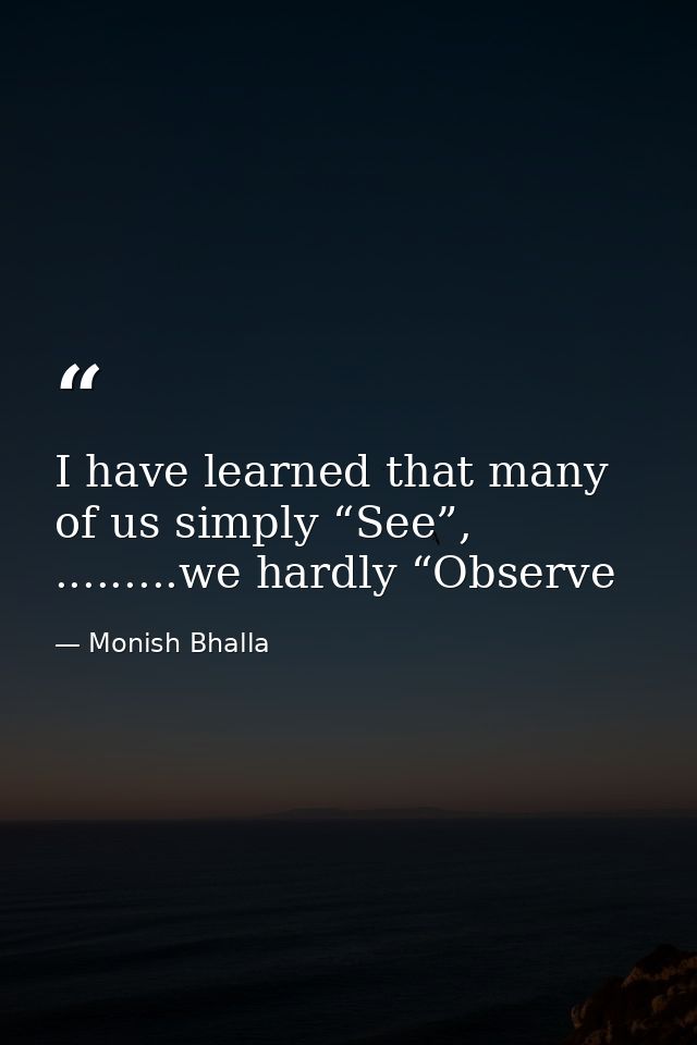 I have learned that many of us simply “See”, .........we hardly “Observe — Monish Bhalla