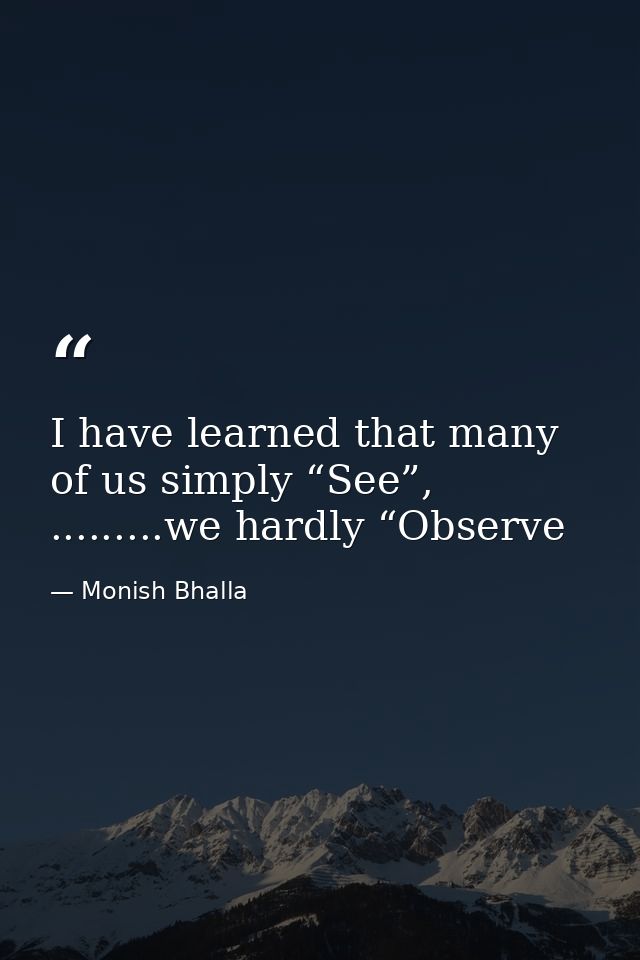 I have learned that many of us simply “See”, .........we hardly “Observe — Monish Bhalla