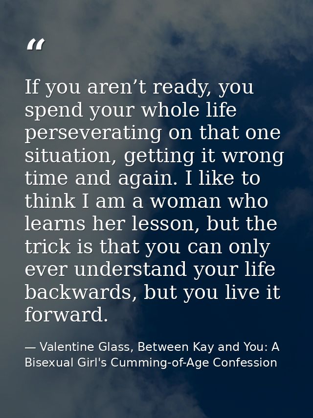 If you aren’t ready, you spend your whole life perseverating on that one situation, getting it wrong time and again. I l — Valentine Glass, Between Kay and You: A Bisexual Girl's Cumming-of-Age Confession