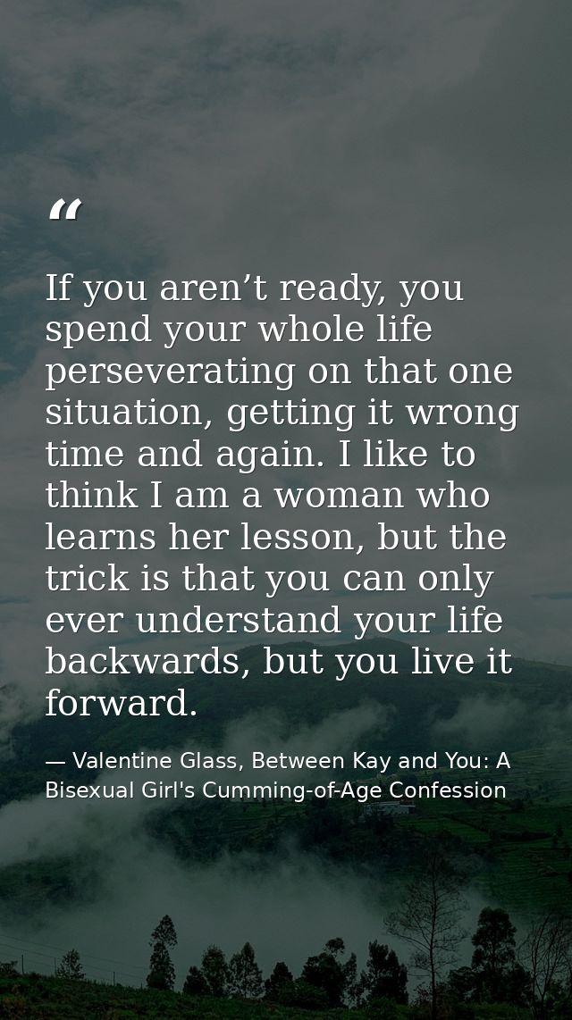 If you aren’t ready, you spend your whole life perseverating on that one situation, getting it wrong time and again. I l — Valentine Glass, Between Kay and You: A Bisexual Girl's Cumming-of-Age Confession