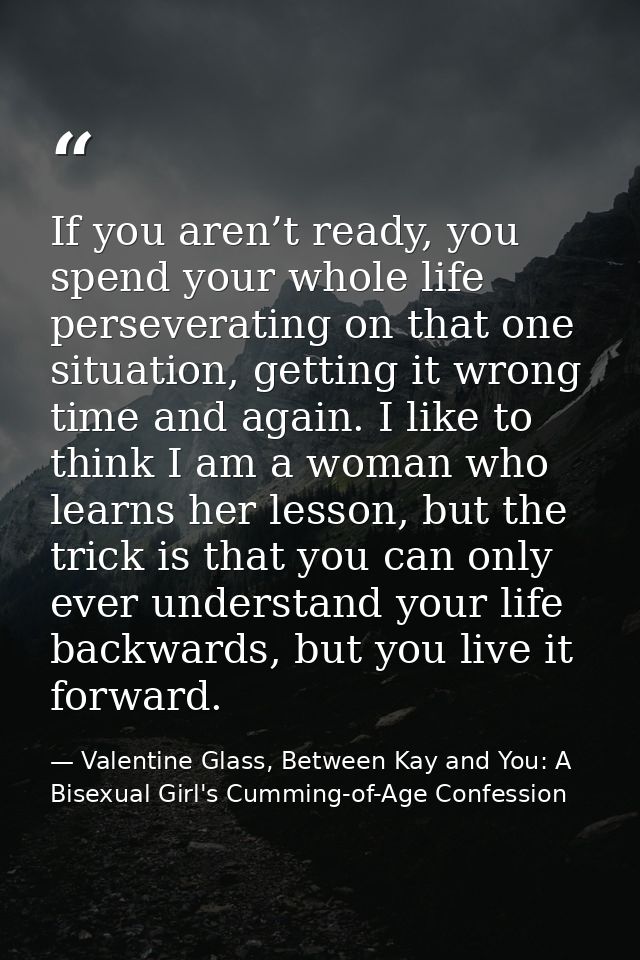 If you aren’t ready, you spend your whole life perseverating on that one situation, getting it wrong time and again. I l — Valentine Glass, Between Kay and You: A Bisexual Girl's Cumming-of-Age Confession