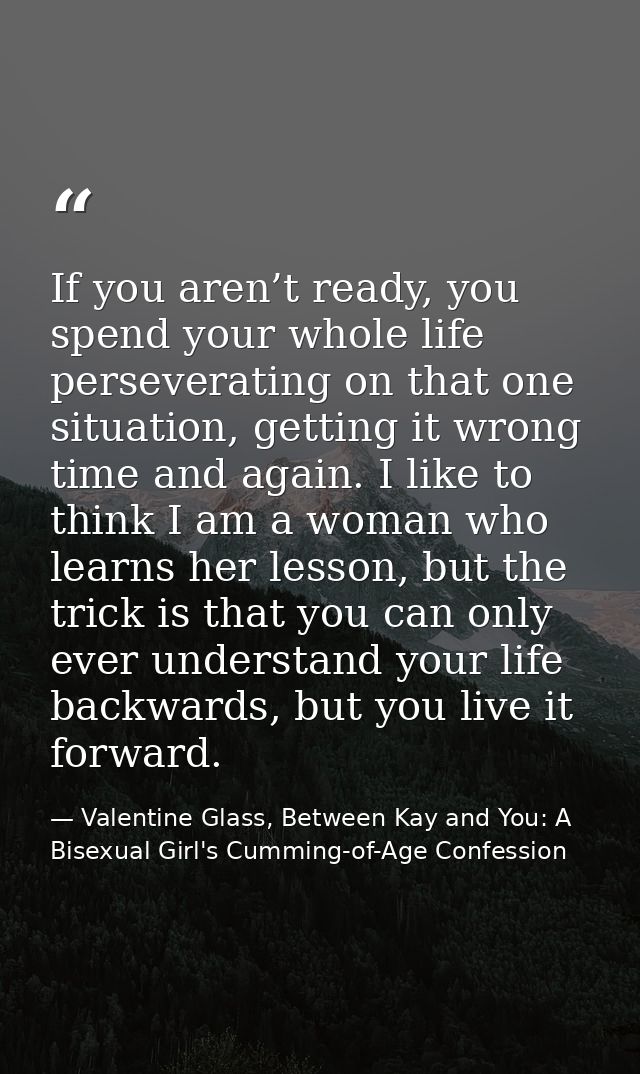 If you aren’t ready, you spend your whole life perseverating on that one situation, getting it wrong time and again. I l — Valentine Glass, Between Kay and You: A Bisexual Girl's Cumming-of-Age Confession