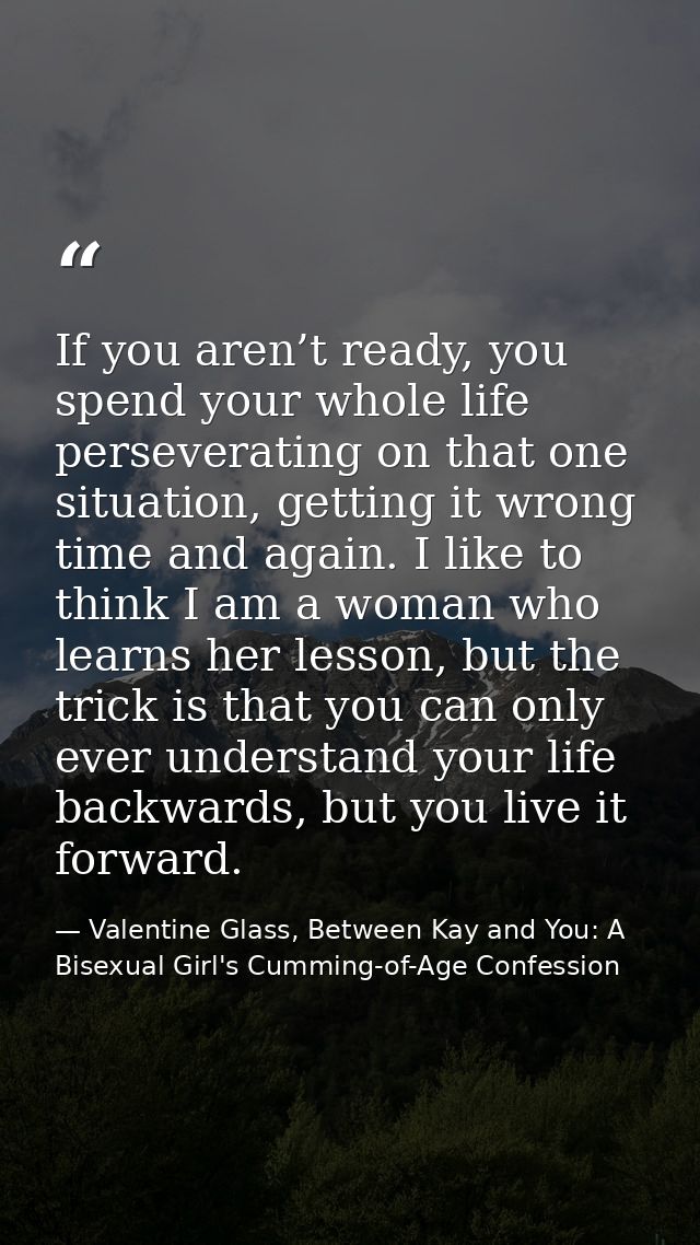 If you aren’t ready, you spend your whole life perseverating on that one situation, getting it wrong time and again. I l — Valentine Glass, Between Kay and You: A Bisexual Girl's Cumming-of-Age Confession