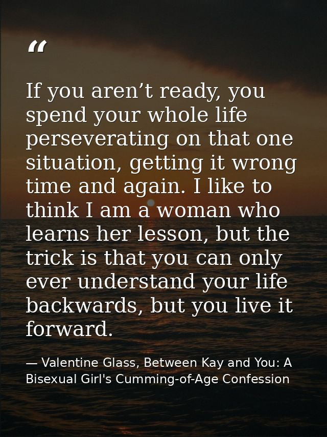 If you aren’t ready, you spend your whole life perseverating on that one situation, getting it wrong time and again. I l — Valentine Glass, Between Kay and You: A Bisexual Girl's Cumming-of-Age Confession