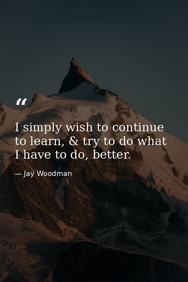 I simply wish to continue to learn, & try to do what I have to do, better. — Jay Woodman