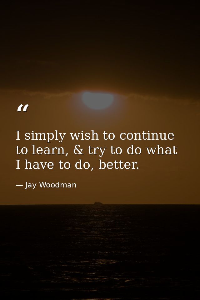 I simply wish to continue to learn, & try to do what I have to do, better. — Jay Woodman