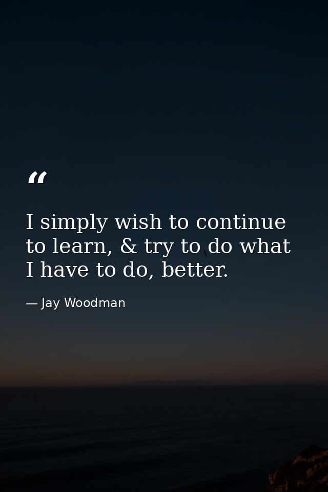 I simply wish to continue to learn, & try to do what I have to do, better. — Jay Woodman