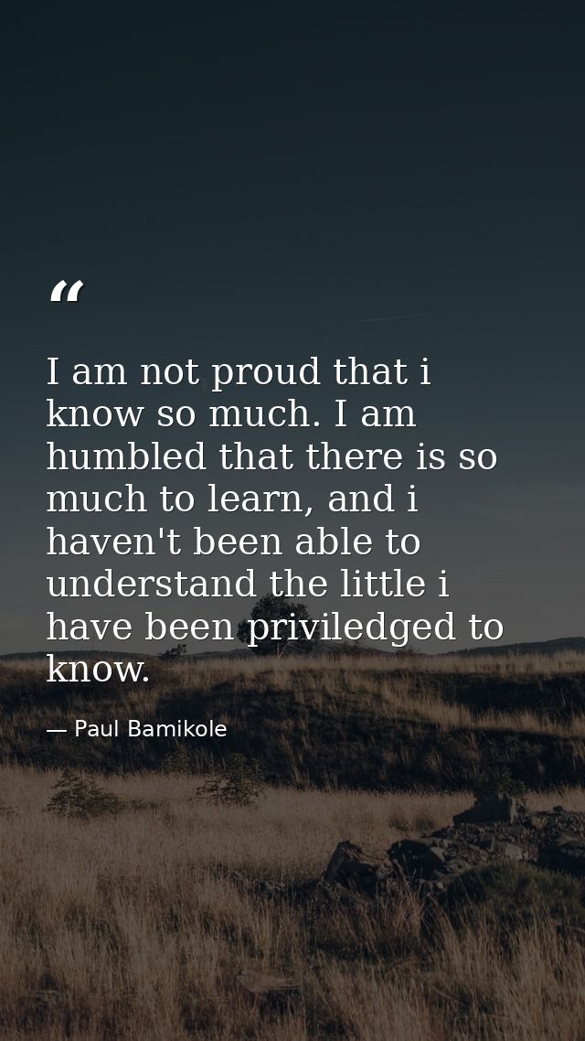I am not proud that i know so much. I am humbled that there is so much to learn, and i haven't been able to understand t — Paul Bamikole