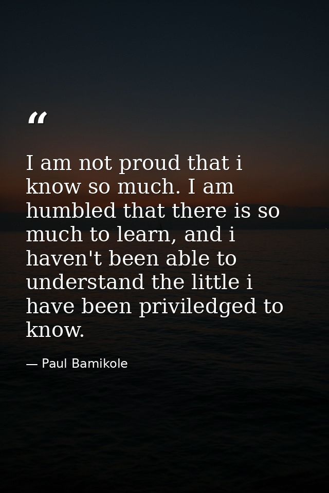 I am not proud that i know so much. I am humbled that there is so much to learn, and i haven't been able to understand t — Paul Bamikole