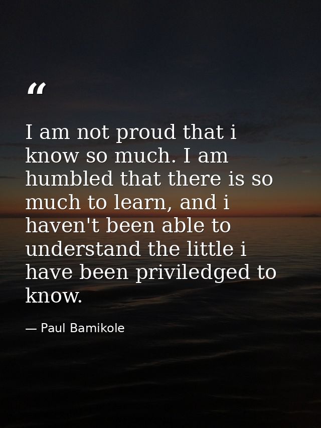 I am not proud that i know so much. I am humbled that there is so much to learn, and i haven't been able to understand t — Paul Bamikole