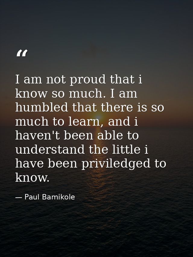 I am not proud that i know so much. I am humbled that there is so much to learn, and i haven't been able to understand t — Paul Bamikole