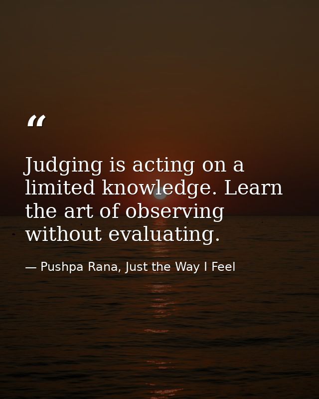 Judging is acting on a limited knowledge. Learn the art of observing without evaluating. — Pushpa Rana, Just the Way I Feel