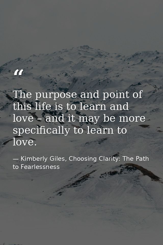 The purpose and point of this life is to learn and love – and it may be more specifically to learn to love. — Kimberly Giles, Choosing Clarity: The Path to Fearlessness