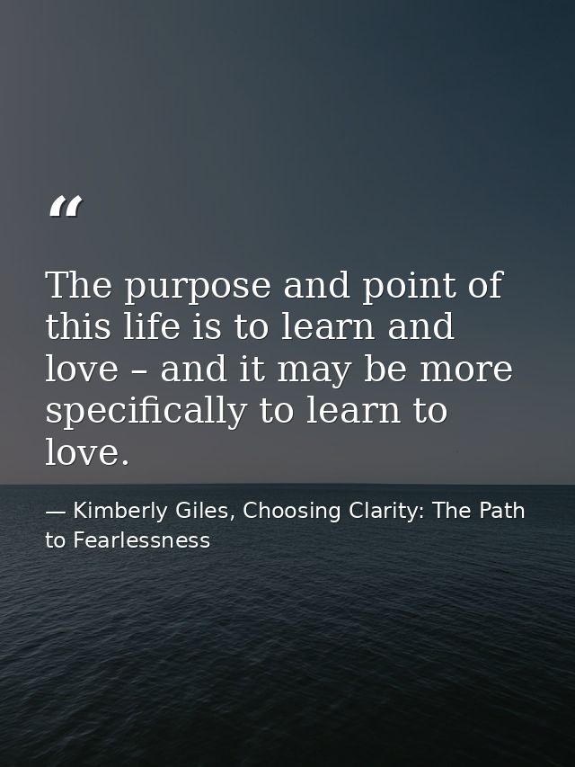 The purpose and point of this life is to learn and love – and it may be more specifically to learn to love. — Kimberly Giles, Choosing Clarity: The Path to Fearlessness