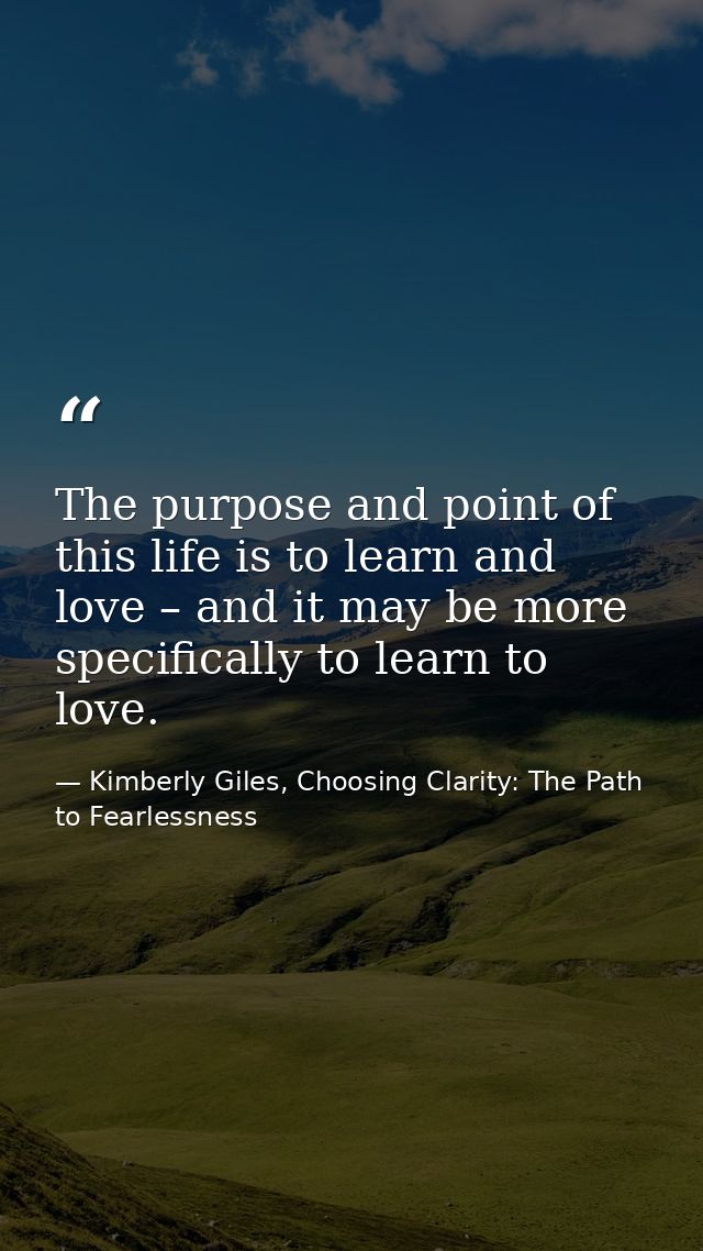 The purpose and point of this life is to learn and love – and it may be more specifically to learn to love. — Kimberly Giles, Choosing Clarity: The Path to Fearlessness