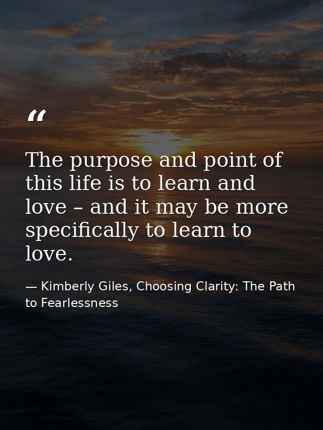 The purpose and point of this life is to learn and love – and it may be more specifically to learn to love. — Kimberly Giles, Choosing Clarity: The Path to Fearlessness