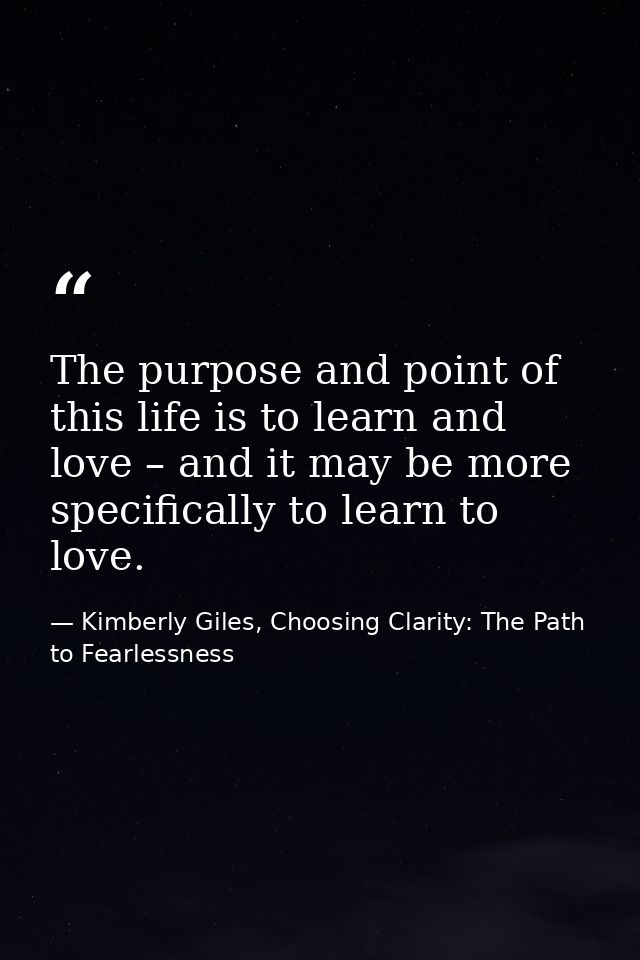 The purpose and point of this life is to learn and love – and it may be more specifically to learn to love. — Kimberly Giles, Choosing Clarity: The Path to Fearlessness
