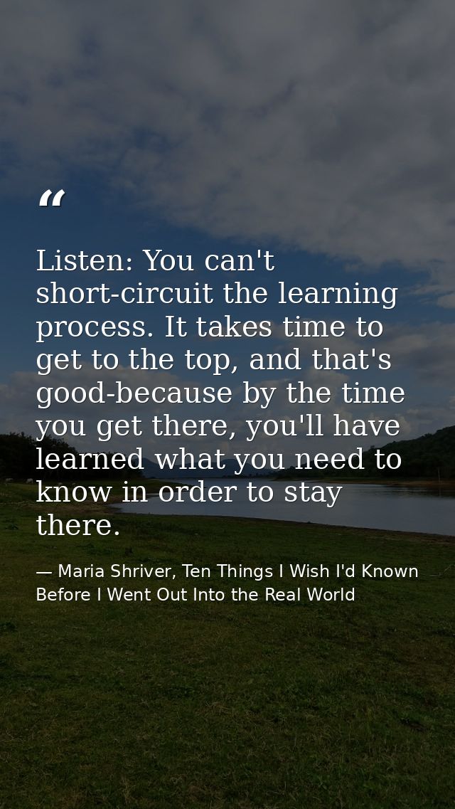 Listen: You can't short-circuit the learning process. It takes time to get to the top, and that's good-because by the ti — Maria Shriver, Ten Things I Wish I'd Known Before I Went Out Into the Real World