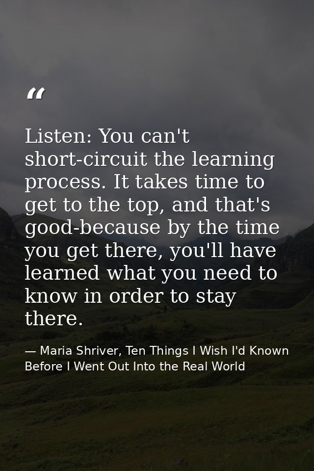Listen: You can't short-circuit the learning process. It takes time to get to the top, and that's good-because by the ti — Maria Shriver, Ten Things I Wish I'd Known Before I Went Out Into the Real World