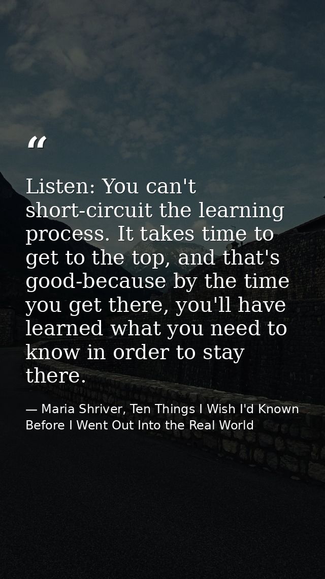 Listen: You can't short-circuit the learning process. It takes time to get to the top, and that's good-because by the ti — Maria Shriver, Ten Things I Wish I'd Known Before I Went Out Into the Real World