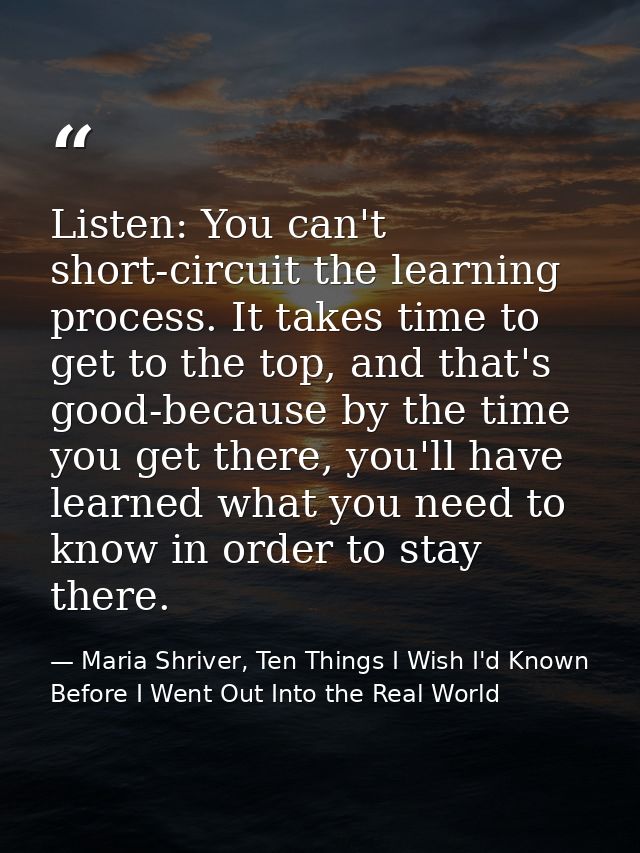Listen: You can't short-circuit the learning process. It takes time to get to the top, and that's good-because by the ti — Maria Shriver, Ten Things I Wish I'd Known Before I Went Out Into the Real World