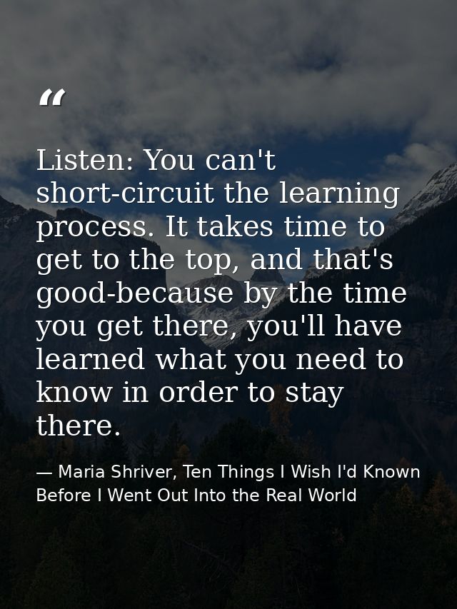 Listen: You can't short-circuit the learning process. It takes time to get to the top, and that's good-because by the ti — Maria Shriver, Ten Things I Wish I'd Known Before I Went Out Into the Real World