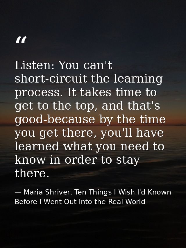 Listen: You can't short-circuit the learning process. It takes time to get to the top, and that's good-because by the ti — Maria Shriver, Ten Things I Wish I'd Known Before I Went Out Into the Real World
