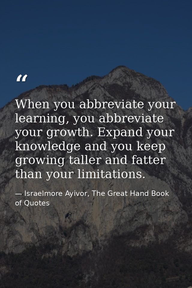 When you abbreviate your learning, you abbreviate your growth. Expand your knowledge and you keep growing taller and fat — Israelmore Ayivor, The Great Hand Book of Quotes