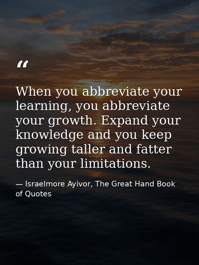 When you abbreviate your learning, you abbreviate your growth. Expand your knowledge and you keep growing taller and fat — Israelmore Ayivor, The Great Hand Book of Quotes