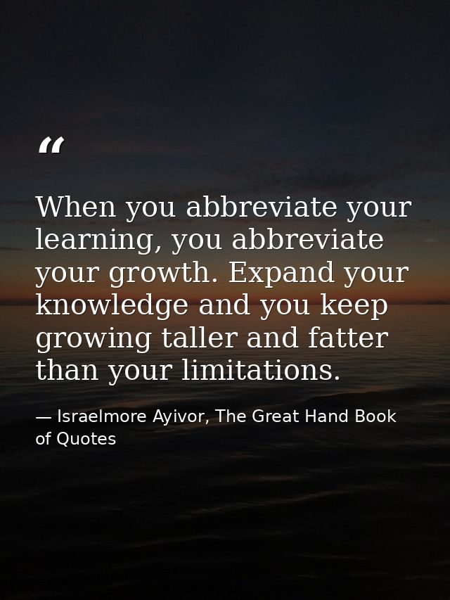 When you abbreviate your learning, you abbreviate your growth. Expand your knowledge and you keep growing taller and fat — Israelmore Ayivor, The Great Hand Book of Quotes