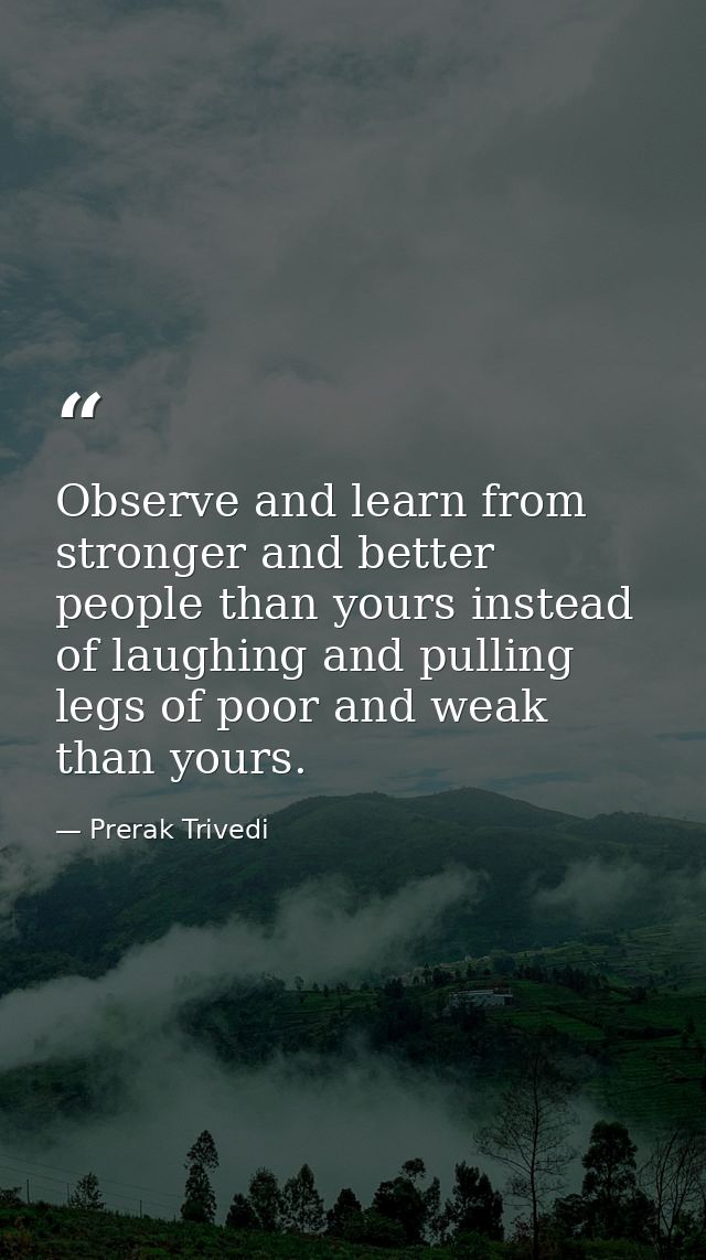 Observe and learn from stronger and better people than yours instead of laughing and pulling legs of poor and weak than  — Prerak Trivedi