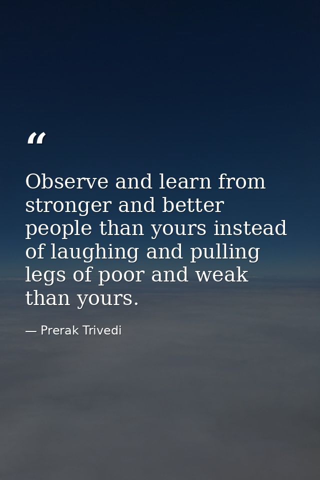 Observe and learn from stronger and better people than yours instead of laughing and pulling legs of poor and weak than  — Prerak Trivedi