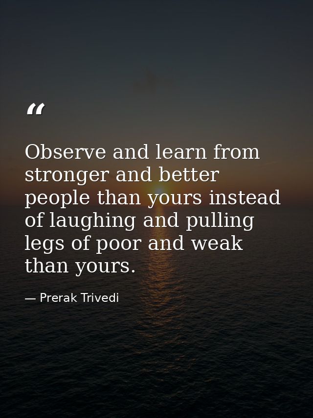 Observe and learn from stronger and better people than yours instead of laughing and pulling legs of poor and weak than  — Prerak Trivedi